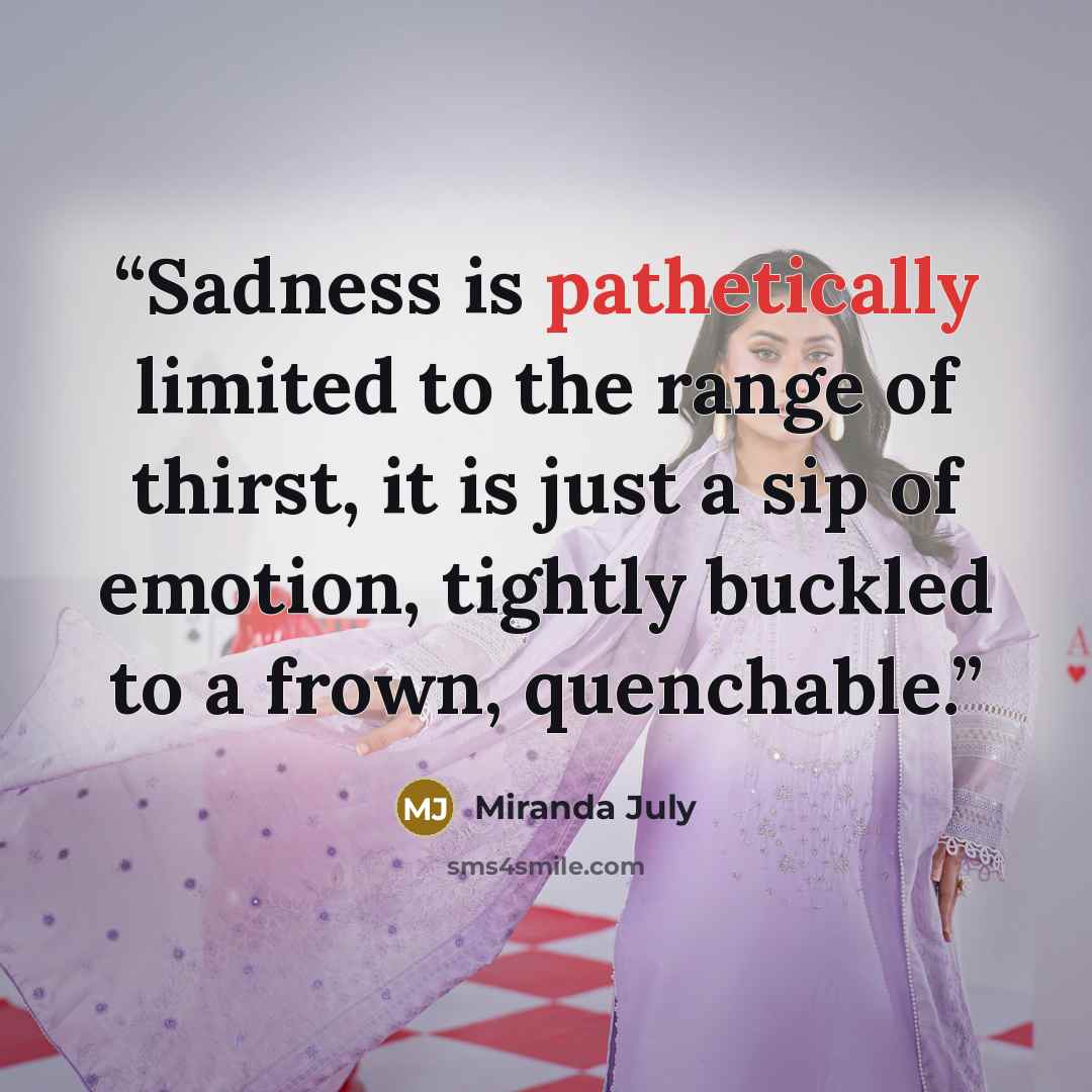 “Sadness is pathetically limited to the range of thirst, it is just a sip of emotion, tightly buckled to a frown, quenchable.” quote by Miranda July