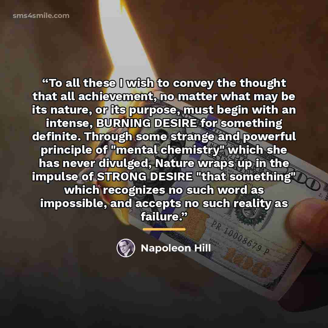 “To all these I wish to convey the thought that all achievement, no matter what may be its nature, or its purpose, must begin with an intense, BURNING DESIRE for something definite. Through some strange and powerful principle of "mental chemistry" which she has never divulged, Nature wraps up in…” quote by Napoleon Hill