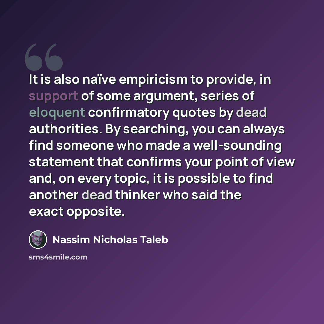 “It is also naïve empiricism to provide, in support of some argument, series of eloquent confirmatory quotes by dead authorities. By searching, you can always find someone who made a well-sounding statement that confirms your point of view and, on every topic, it is possible to find another dead…” quote by Nassim Nicholas Taleb