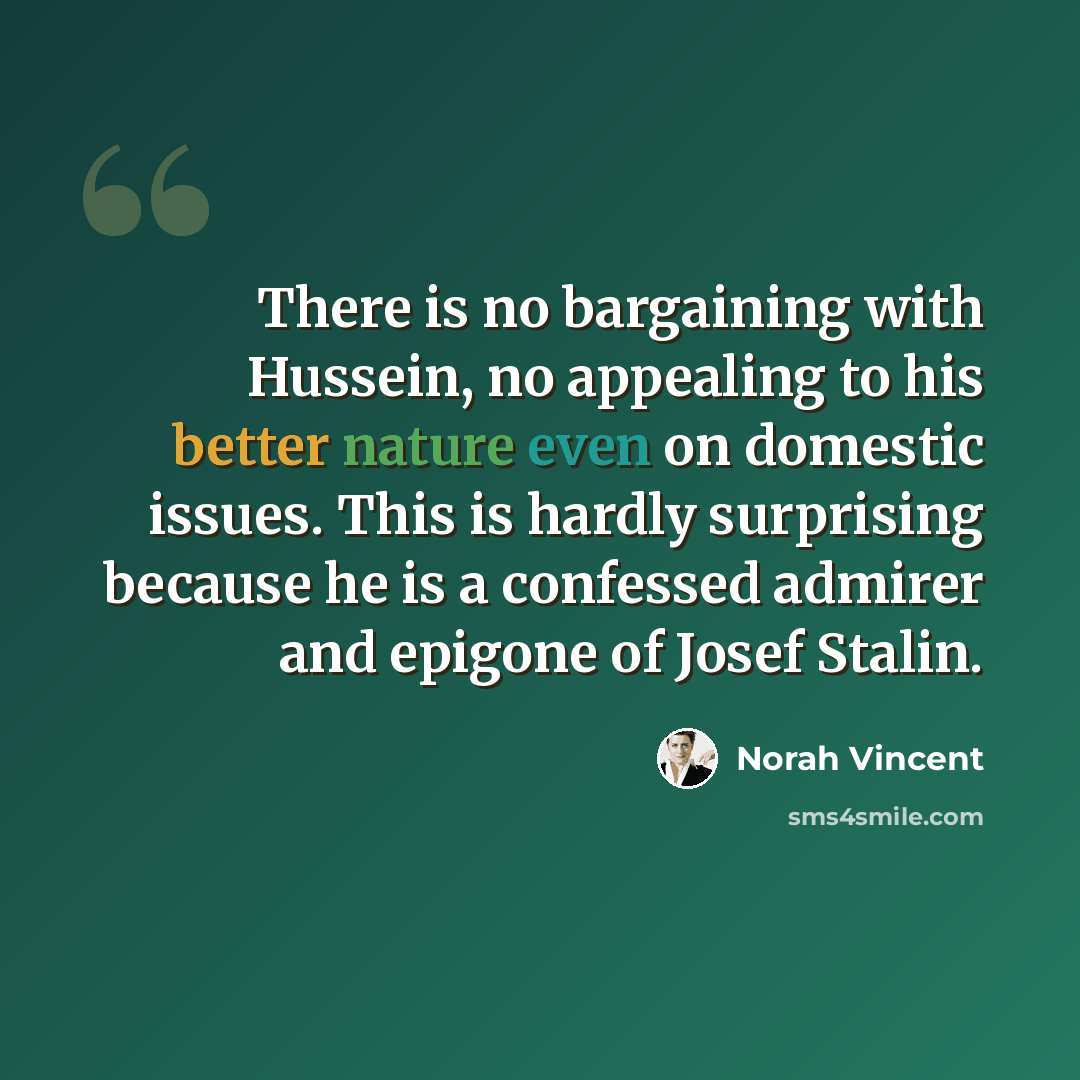 “There is no bargaining with Hussein, no appealing to his better nature even on domestic issues. This is hardly surprising because he is a confessed admirer and epigone of Josef Stalin.” quote by Norah Vincent