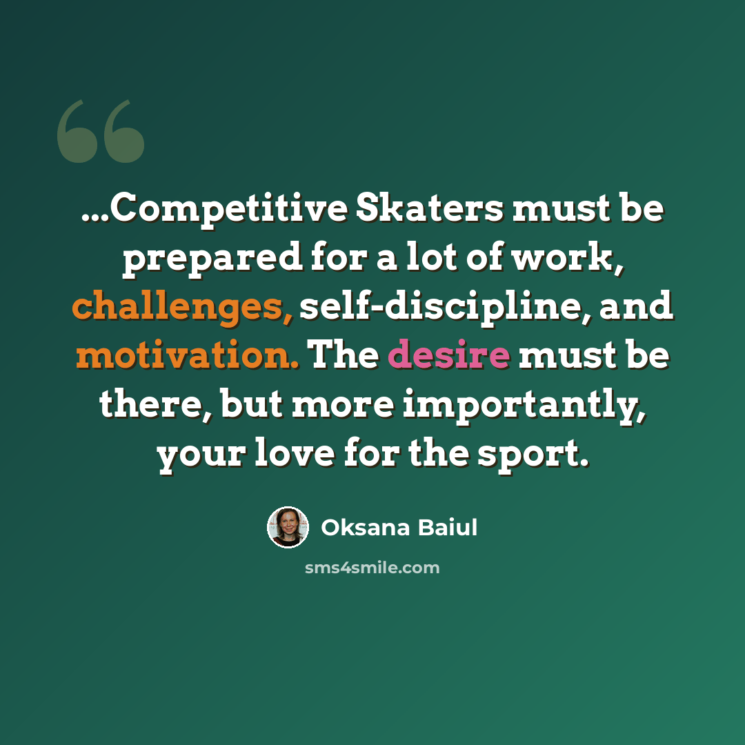 “...Competitive Skaters must be prepared for a lot of work, challenges, self-discipline, and motivation. The desire must be there, but more importantly, your love for the sport.” quote by Oksana Baiul
