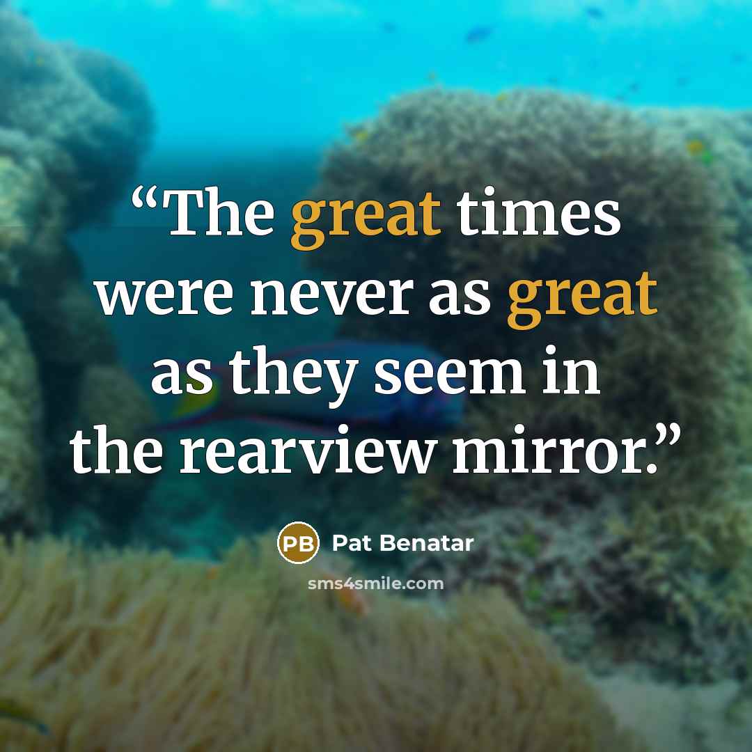 “The great times were never as great as they seem in the rearview mirror.” quote by Pat Benatar