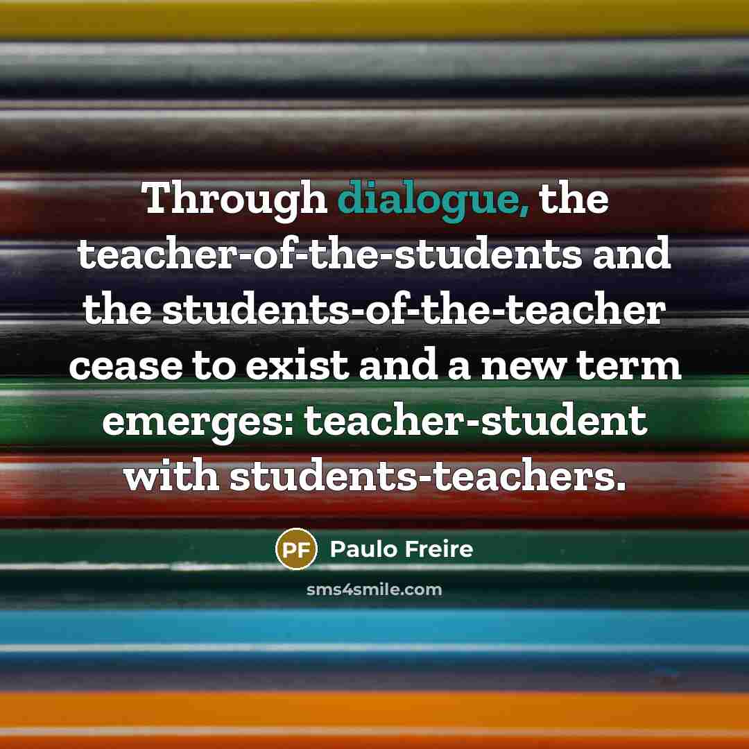 “Through dialogue, the teacher-of-the-students and the students-of-the-teacher cease to exist and a new term emerges: teacher-student with students-teachers.” quote by Paulo Freire