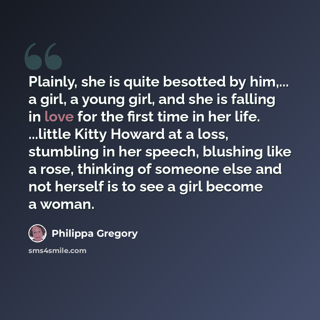 “Plainly, she is quite besotted by him,... a girl, a young girl, and she is falling in love for the first time in her life. ...little Kitty Howard at a loss, stumbling in her speech, blushing like a rose, thinking of someone else and not herself is to see a girl become a woman.” quote by Philippa Gregory
