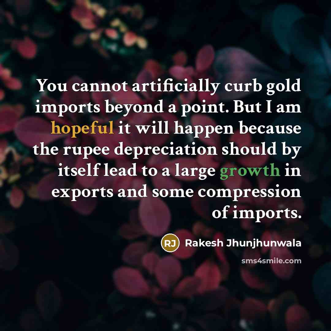 “You cannot artificially curb gold imports beyond a point. But I am hopeful it will happen because the rupee depreciation should by itself lead to a large growth in exports and some compression of imports.” quote by Rakesh Jhunjhunwala