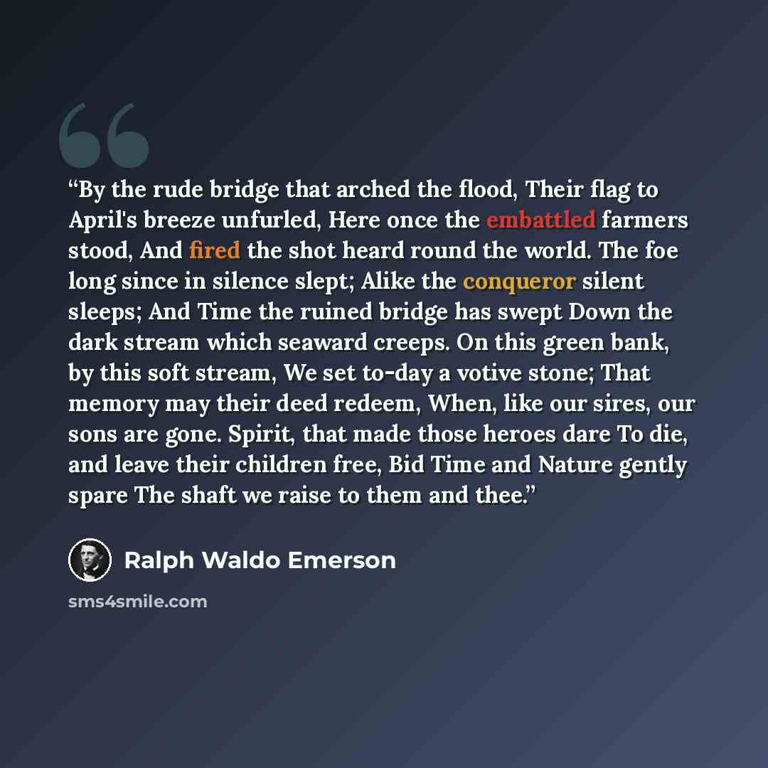 “By the rude bridge that arched the flood, Their flag to April's breeze unfurled, Here once the embattled farmers stood, And fired the shot heard round the world. The foe long since in silence slept; Alike the conqueror silent sleeps; And Time the ruined bridge has swept Down the dark stream which…” quote by Ralph Waldo Emerson