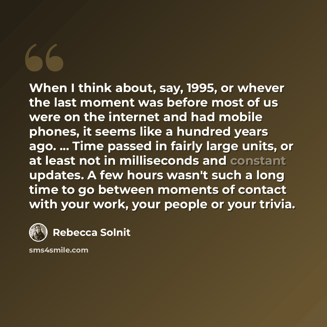 “When I think about, say, 1995, or whever the last moment was before most of us were on the internet and had mobile phones, it seems like a hundred years ago. ... Time passed in fairly large units, or at least not in milliseconds and constant updates. A few hours wasn't such a long time to go…” quote by Rebecca Solnit
