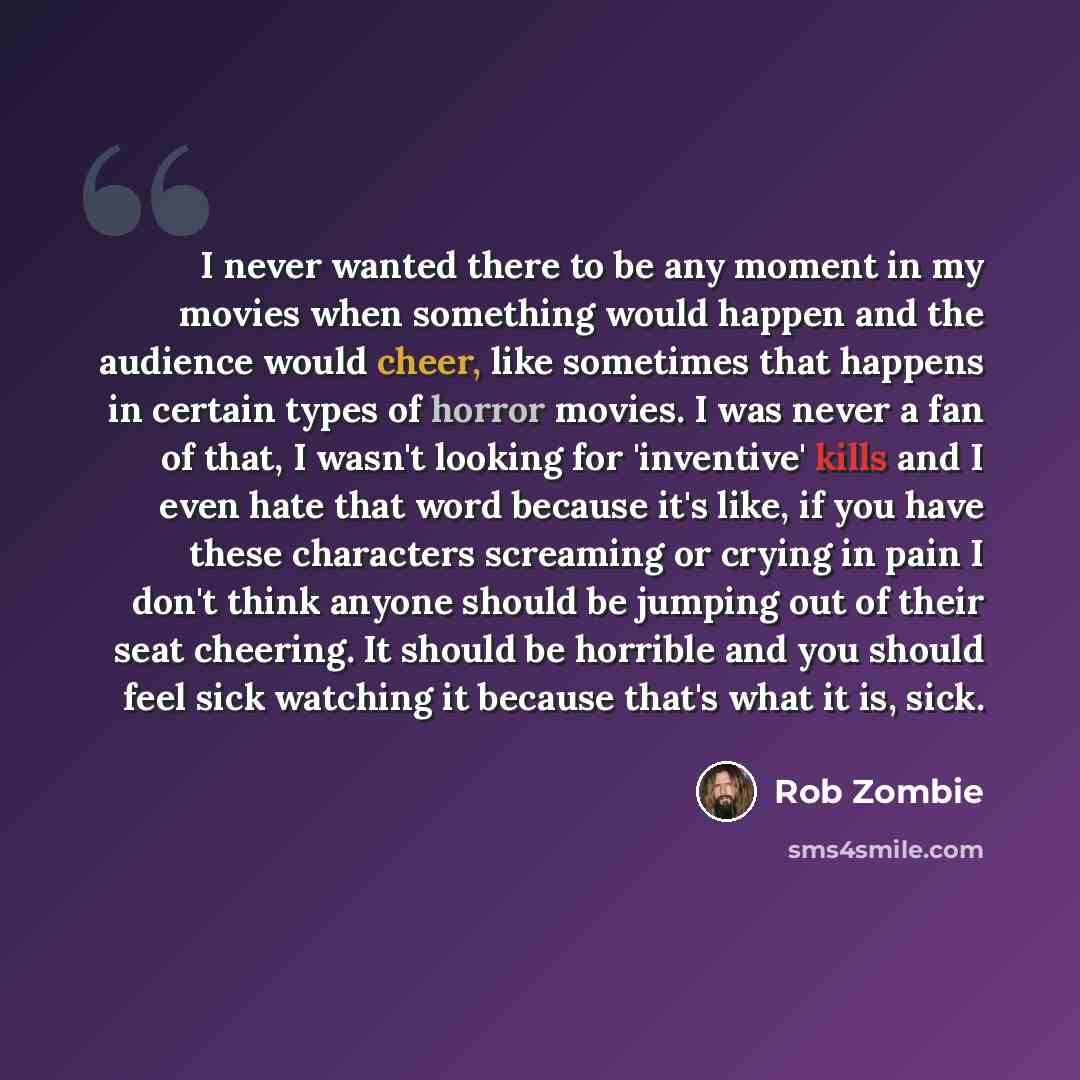 “I never wanted there to be any moment in my movies when something would happen and the audience would cheer, like sometimes that happens in certain types of horror movies. I was never a fan of that, I wasn't looking for 'inventive' kills and I even hate that word because it's like, if you have…” quote by Rob Zombie