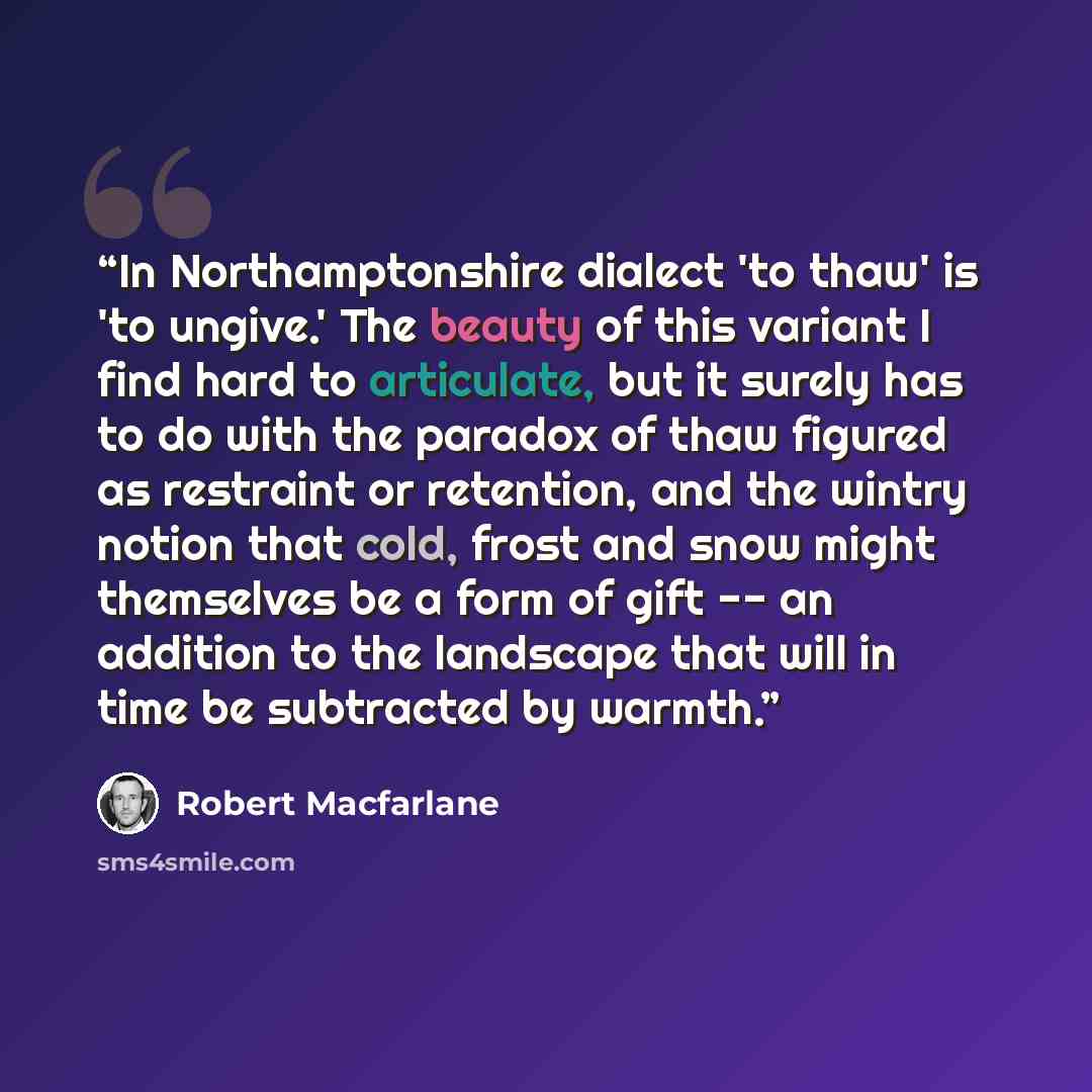 “In Northamptonshire dialect 'to thaw' is 'to ungive.' The beauty of this variant I find hard to articulate, but it surely has to do with the paradox of thaw figured as restraint or retention, and the wintry notion that cold, frost and snow might themselves be a form of gift -- an addition to the…” quote by Robert Macfarlane