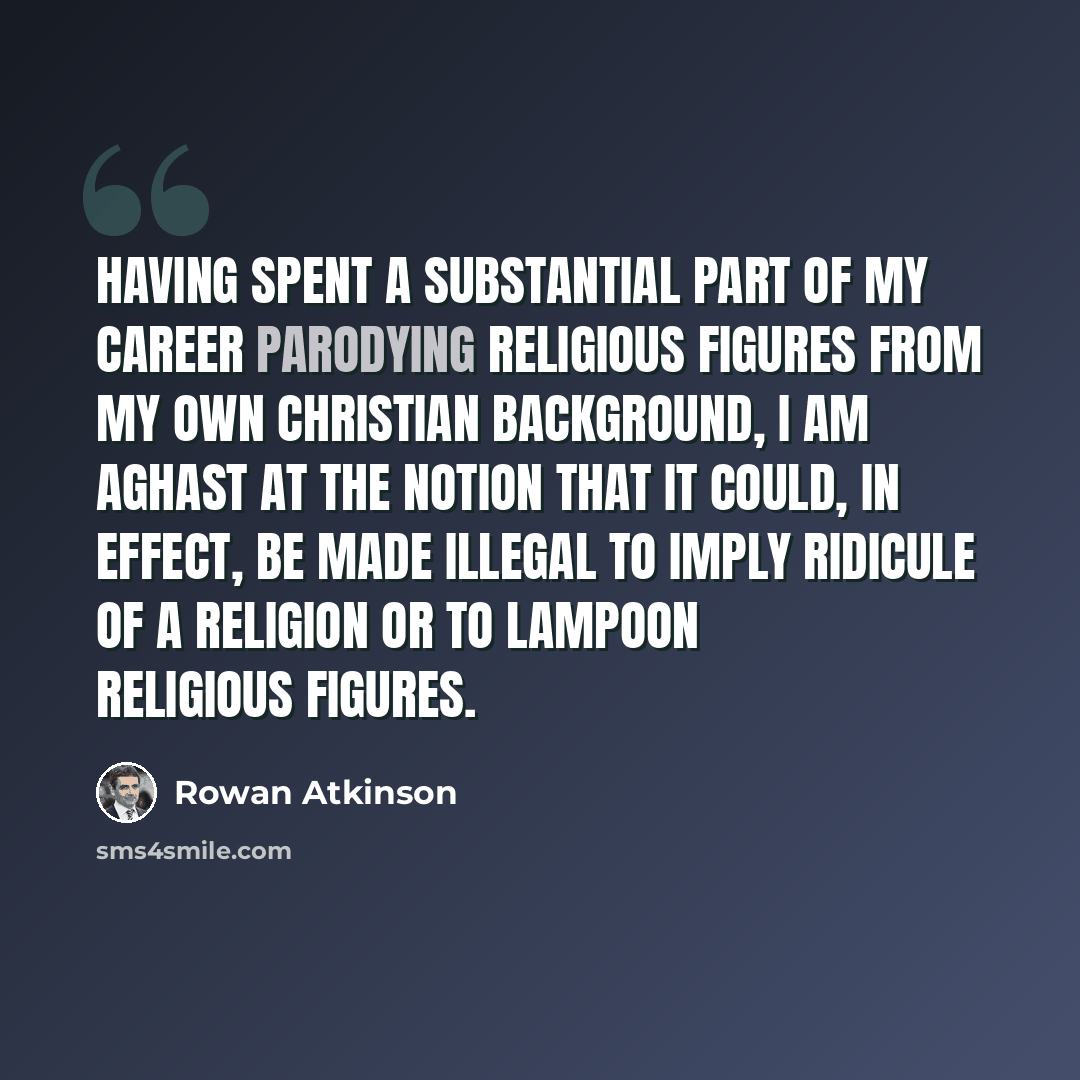 “Having spent a substantial part of my career parodying religious figures from my own Christian background, I am aghast at the notion that it could, in effect, be made illegal to imply ridicule of a religion or to lampoon religious figures.” quote by Rowan Atkinson