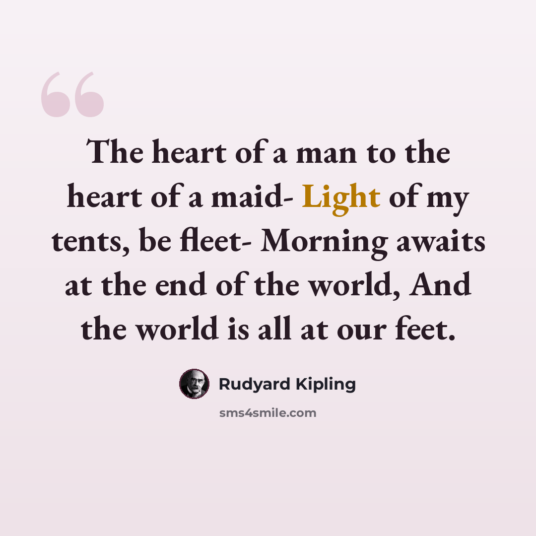 “The heart of a man to the heart of a maid- Light of my tents, be fleet- Morning awaits at the end of the world, And the world is all at our feet.” quote by Rudyard Kipling