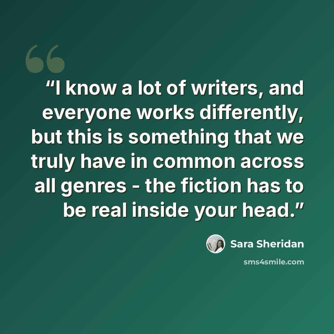 “I know a lot of writers, and everyone works differently, but this is something that we truly have in common across all genres - the fiction has to be real inside your head.” quote by Sara Sheridan