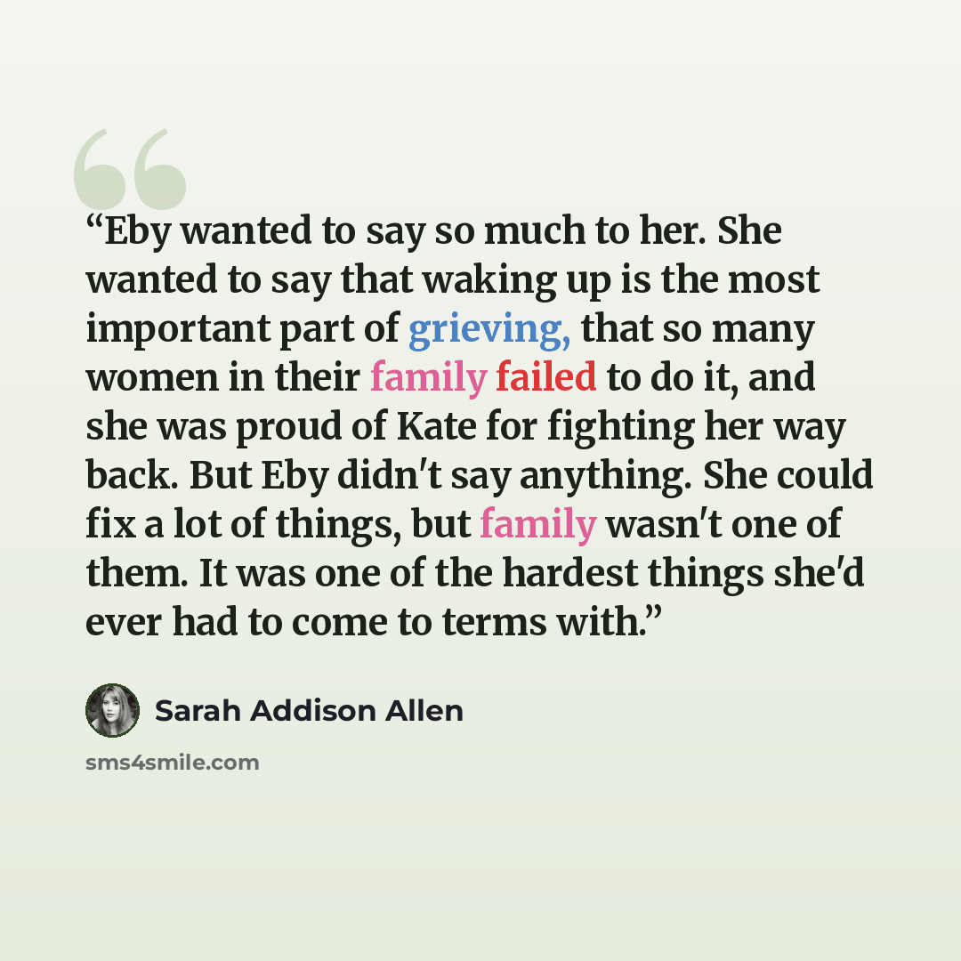 “Eby wanted to say so much to her. She wanted to say that waking up is the most important part of grieving, that so many women in their family failed to do it, and she was proud of Kate for fighting her way back. But Eby didn't say anything. She could fix a lot of things, but family wasn't one of…” quote by Sarah Addison Allen