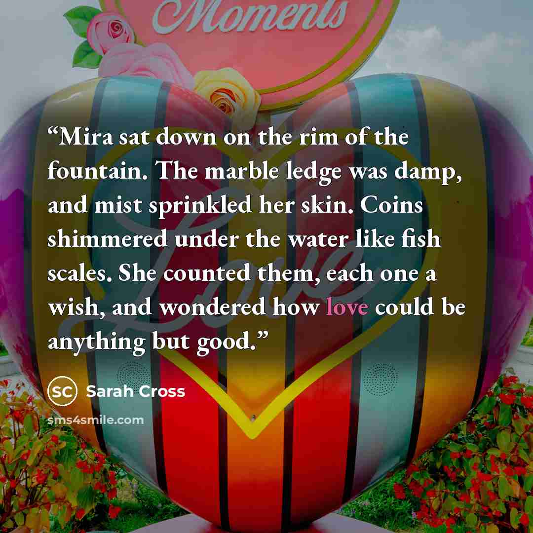 “Mira sat down on the rim of the fountain. The marble ledge was damp, and mist sprinkled her skin. Coins shimmered under the water like fish scales. She counted them, each one a wish, and wondered how love could be anything but good.” quote by Sarah Cross