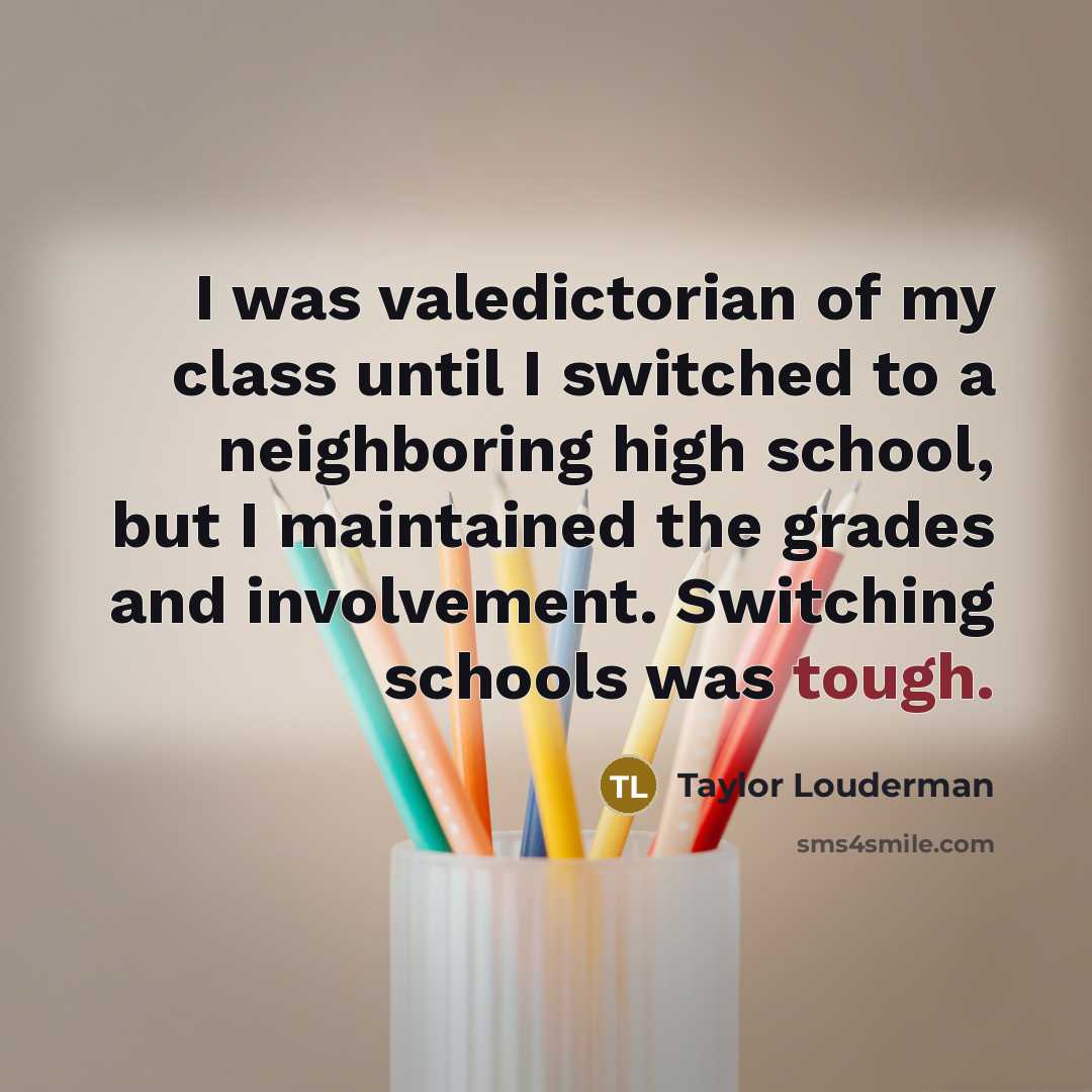 “I was valedictorian of my class until I switched to a neighboring high school, but I maintained the grades and involvement. Switching schools was tough.” quote by Taylor Louderman