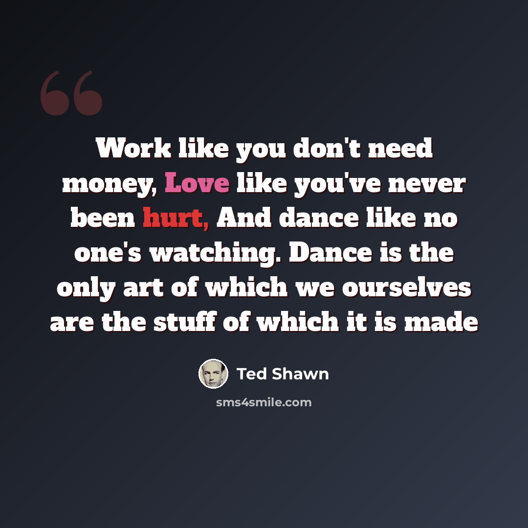 “Work like you don't need money, Love like you've never been hurt, And dance like no one's watching. Dance is the only art of which we ourselves are the stuff of which it is made” quote by Ted Shawn