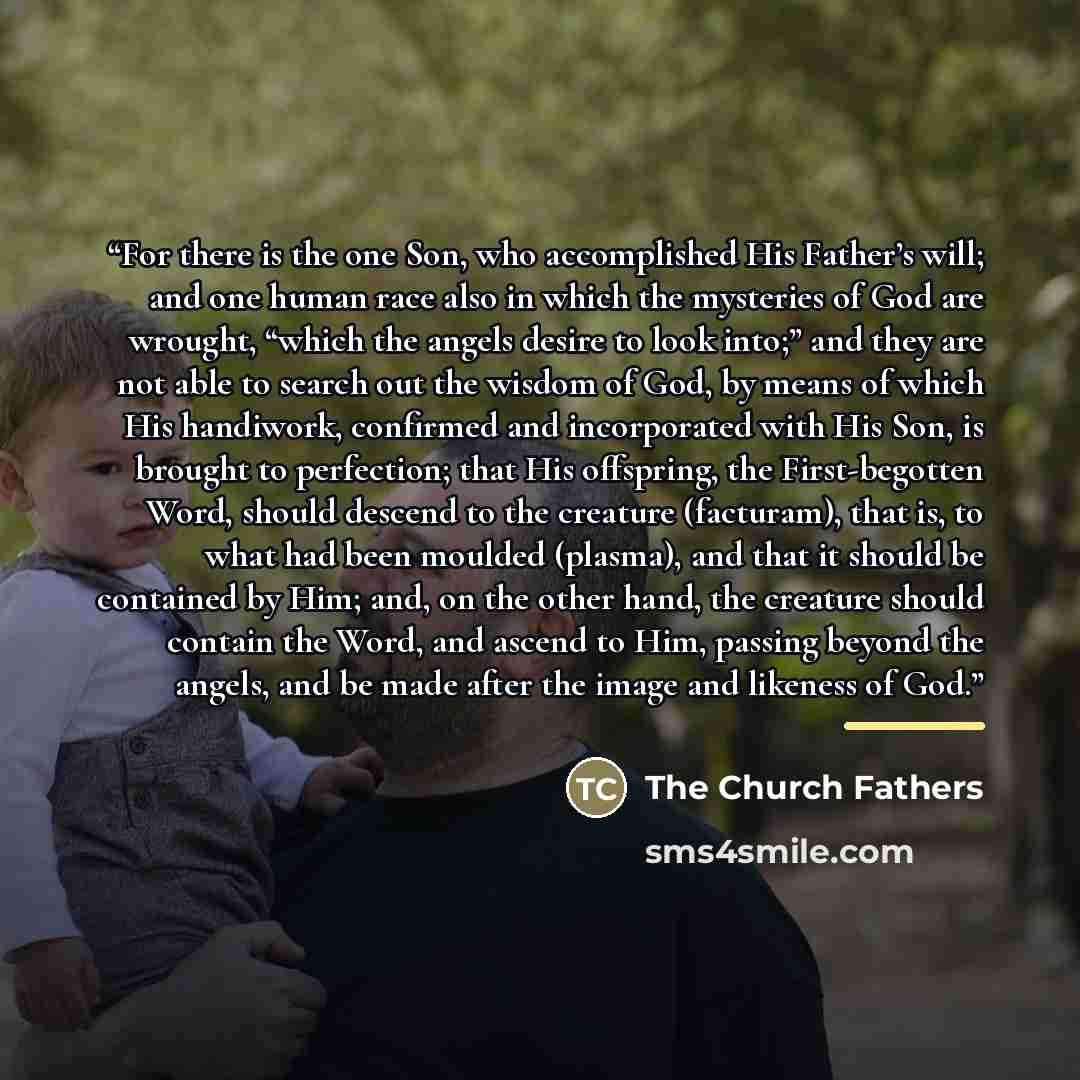 “For there is the one Son, who accomplished His Father’s will; and one human race also in which the mysteries of God are wrought, “which the angels desire to look into;” and they are not able to search out the wisdom of God, by means of which His handiwork, confirmed and incorporated with His Son…” quote by The Church Fathers
