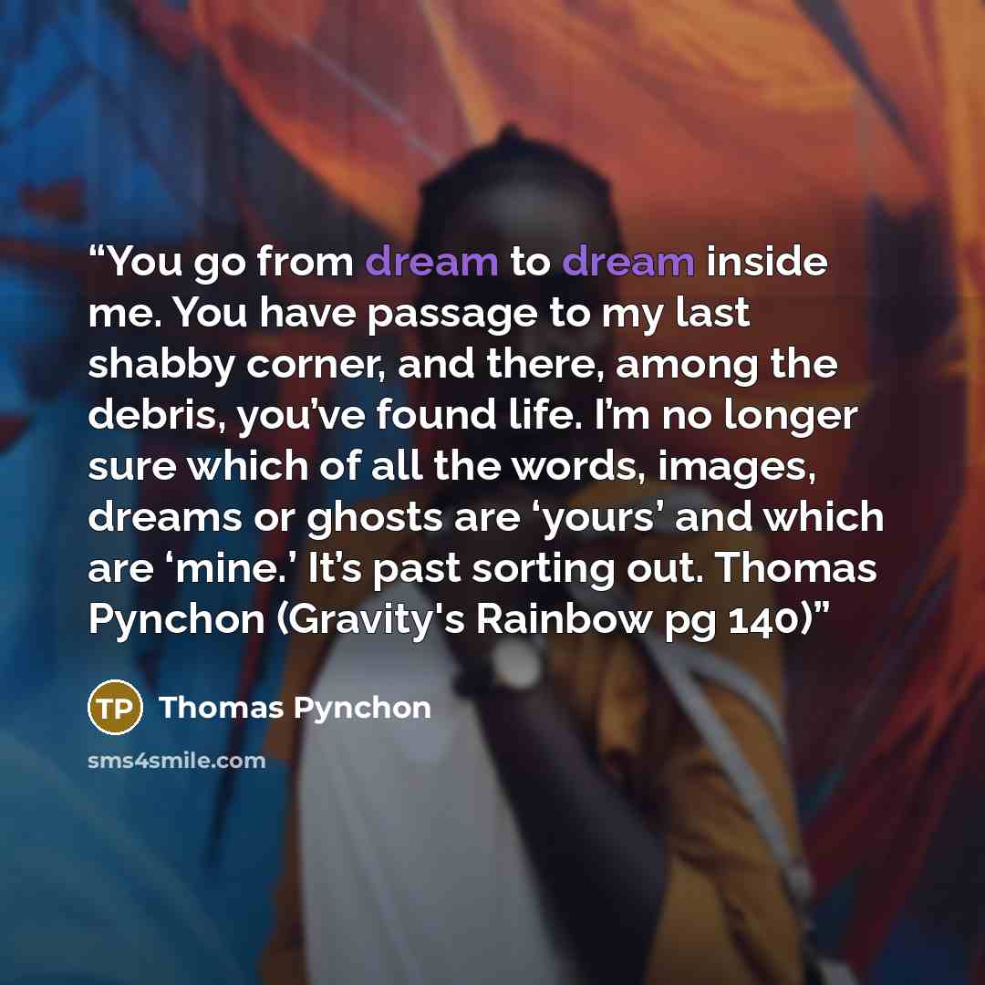“You go from dream to dream inside me. You have passage to my last shabby corner, and there, among the debris, you’ve found life. I’m no longer sure which of all the words, images, dreams or ghosts are ‘yours’ and which are ‘mine.’ It’s past sorting out. Thomas Pynchon (Gravity's Rainbow pg 140)” quote by Thomas Pynchon