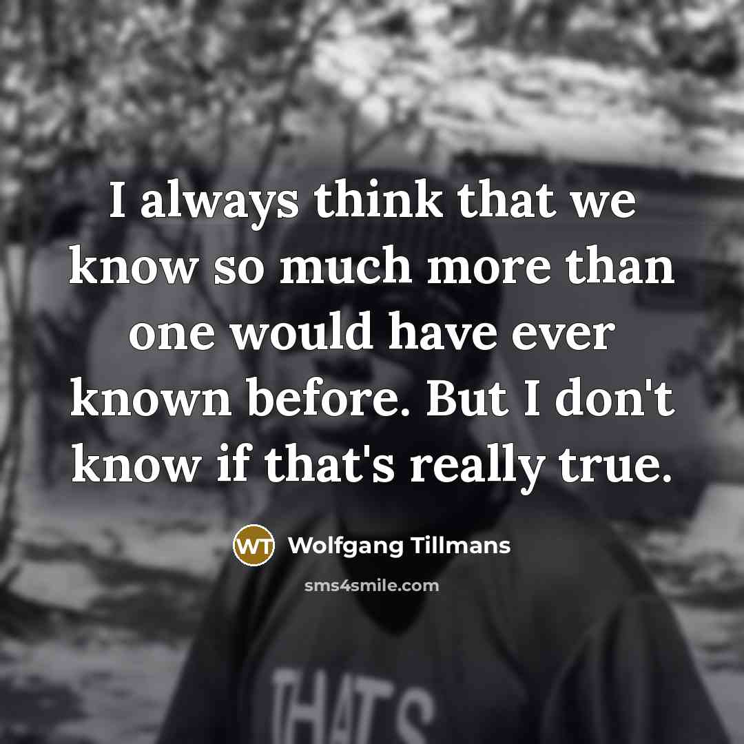“I always think that we know so much more than one would have ever known before. But I don't know if that's really true.” quote by Wolfgang Tillmans