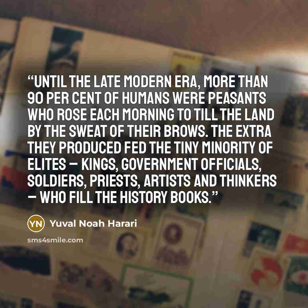 “Until the late modern era, more than 90 per cent of humans were peasants who rose each morning to till the land by the sweat of their brows. The extra they produced fed the tiny minority of elites – kings, government officials, soldiers, priests, artists and thinkers – who fill the history books.” quote by Yuval Noah Harari