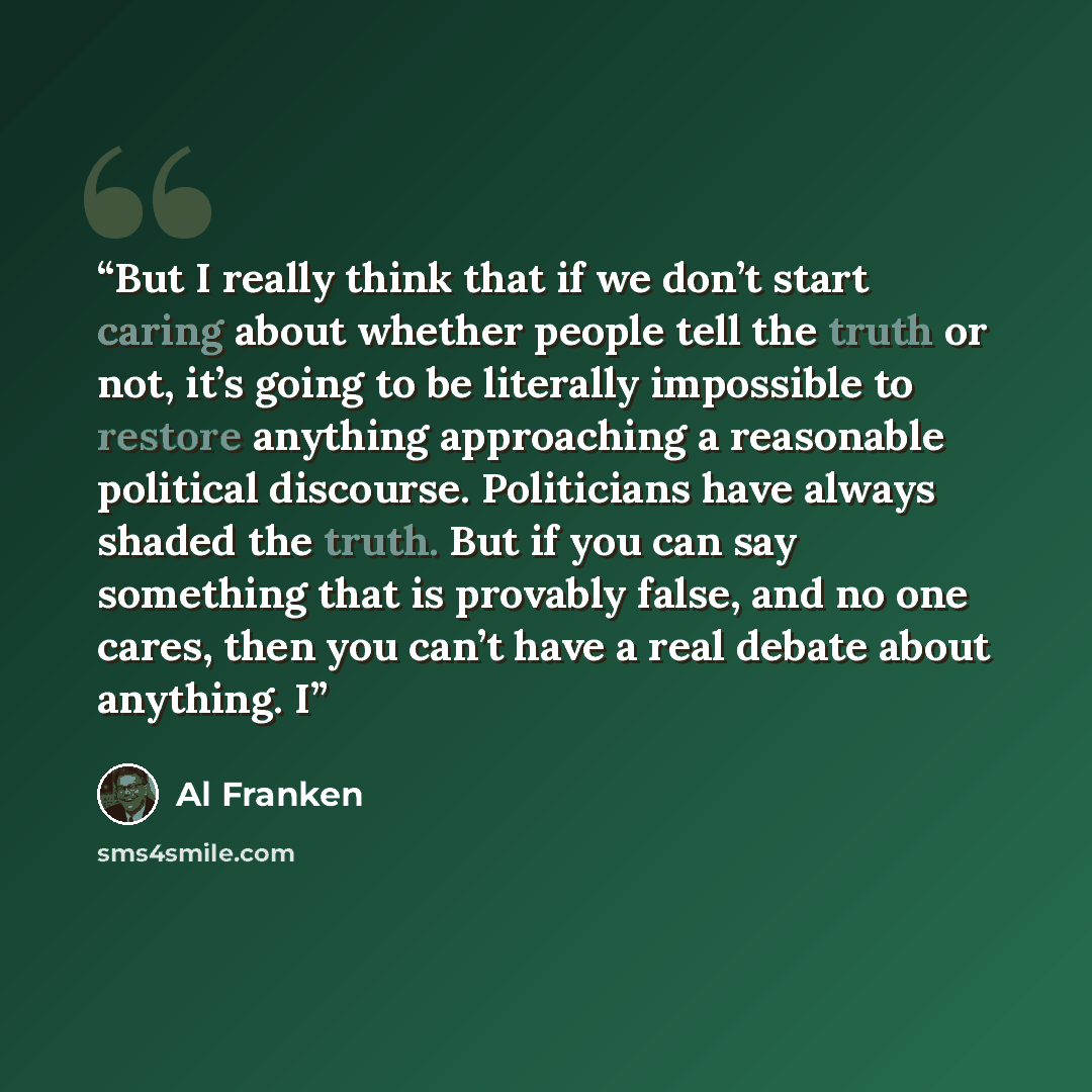 “But I really think that if we don’t start caring about whether people tell the truth or not, it’s going to be literally impossible to restore anything approaching a reasonable political discourse. Politicians have always shaded the truth. But if you can say something that is provably false, and no…” quote by Al Franken