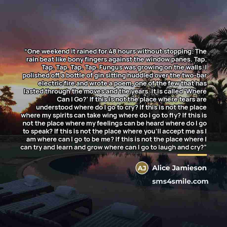 “One weekend it rained for 48 hours without stopping. The rain beat like bony fingers against the window panes. Tap. Tap. Tap. Tap. Tap. Fungus was growing on the walls. I polished off a bottle of gin sitting huddled over the two-bar electric fire and wrote a poem, one of the few that has lasted…” quote by Alice Jamieson