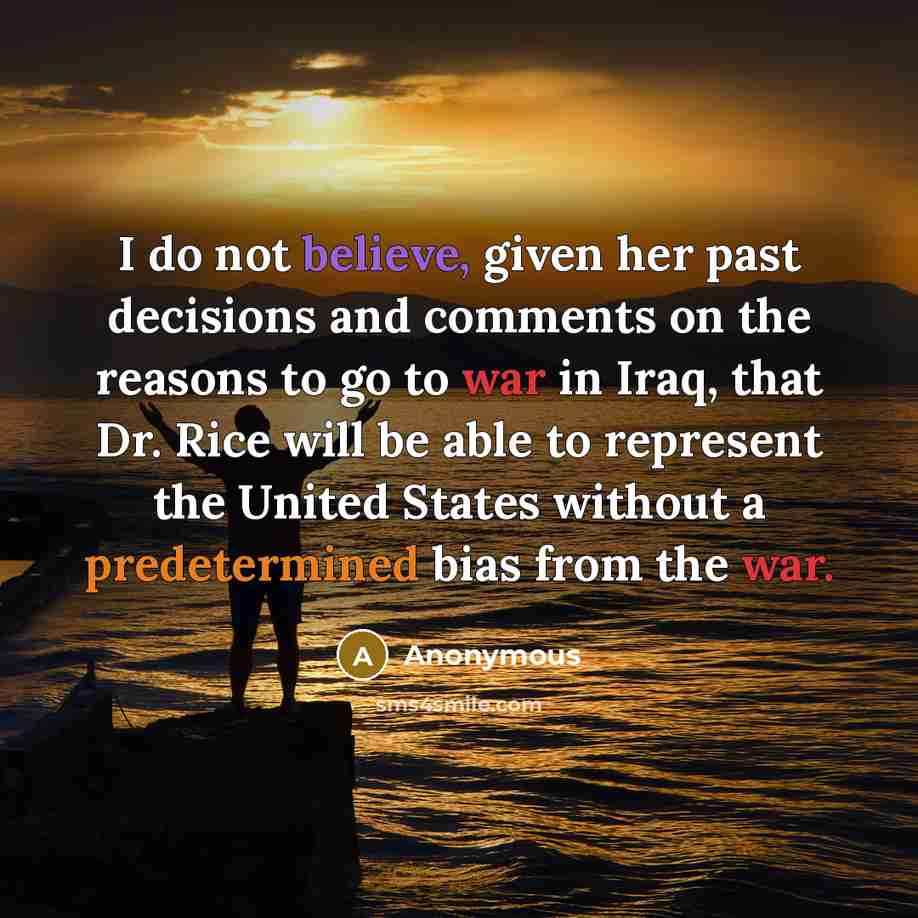 “I do not believe, given her past decisions and comments on the reasons to go to war in Iraq, that Dr. Rice will be able to represent the United States without a predetermined bias from the war.” quote by Anonymous