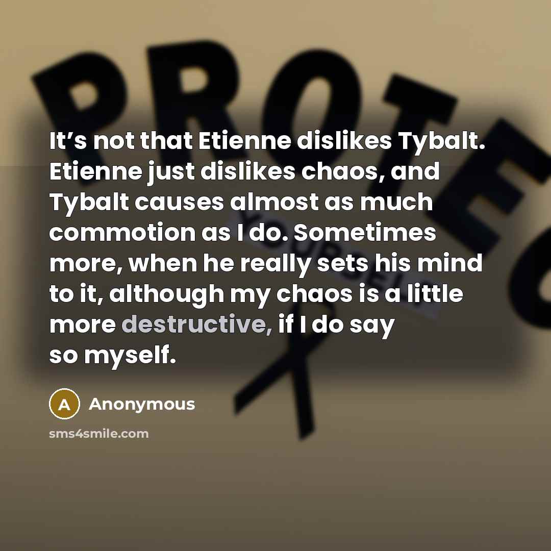 “It’s not that Etienne dislikes Tybalt. Etienne just dislikes chaos, and Tybalt causes almost as much commotion as I do. Sometimes more, when he really sets his mind to it, although my chaos is a little more destructive, if I do say so myself.” quote by Anonymous