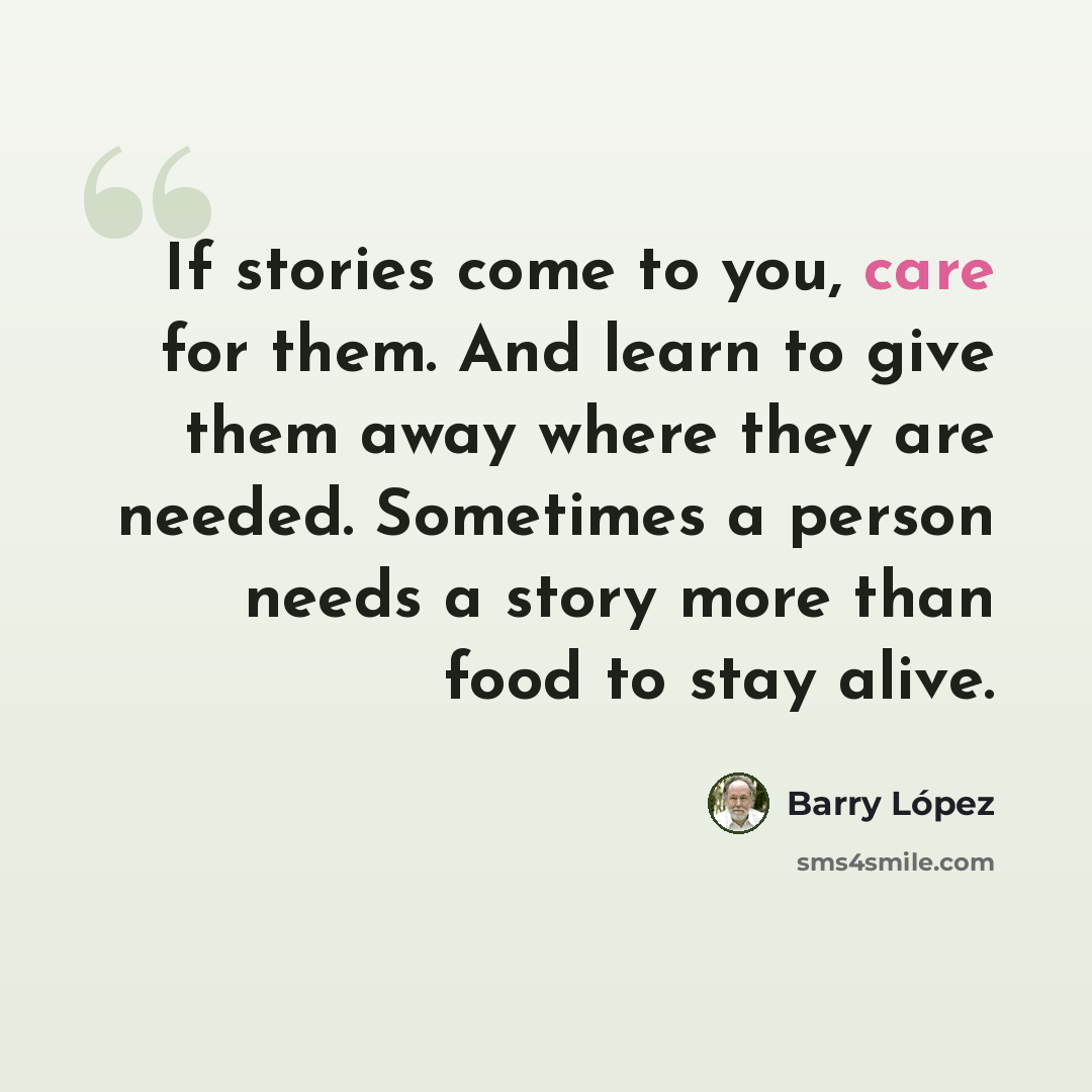 “If stories come to you, care for them. And learn to give them away where they are needed. Sometimes a person needs a story more than food to stay alive.” quote by Barry Lopez