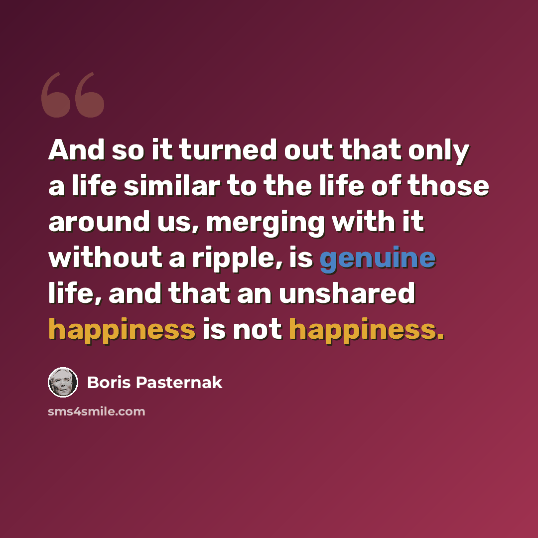 “And so it turned out that only a life similar to the life of those around us, merging with it without a ripple, is genuine life, and that an unshared happiness is not happiness.” quote by Boris Pasternak