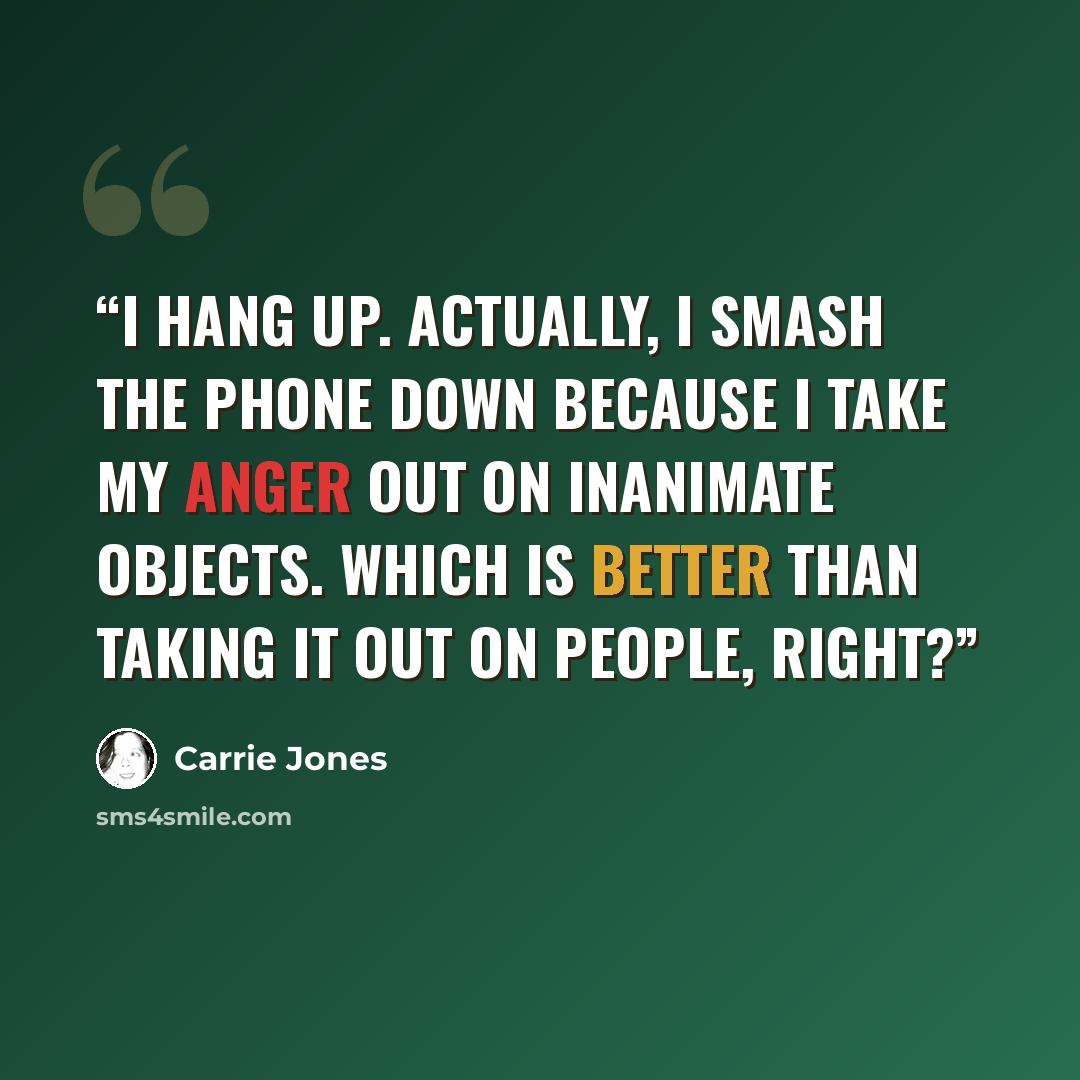 “I hang up. Actually, I smash the phone down because I take my anger out on inanimate objects. Which is better than taking it out on people, right?” quote by Carrie Jones