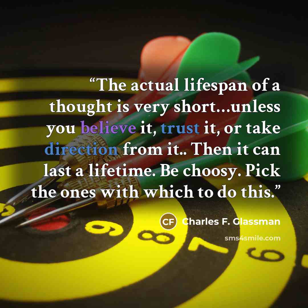 “The actual lifespan of a thought is very short…unless you believe it, trust it, or take direction from it.. Then it can last a lifetime. Be choosy. Pick the ones with which to do this.” quote by Charles F. Glassman
