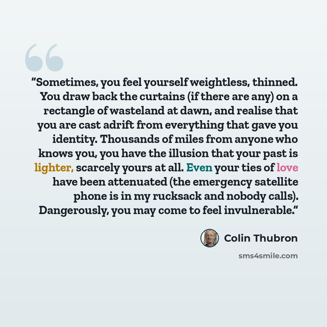 “Sometimes, you feel yourself weightless, thinned. You draw back the curtains (if there are any) on a rectangle of wasteland at dawn, and realise that you are cast adrift from everything that gave you identity. Thousands of miles from anyone who knows you, you have the illusion that your past is…” quote by Colin Thubron