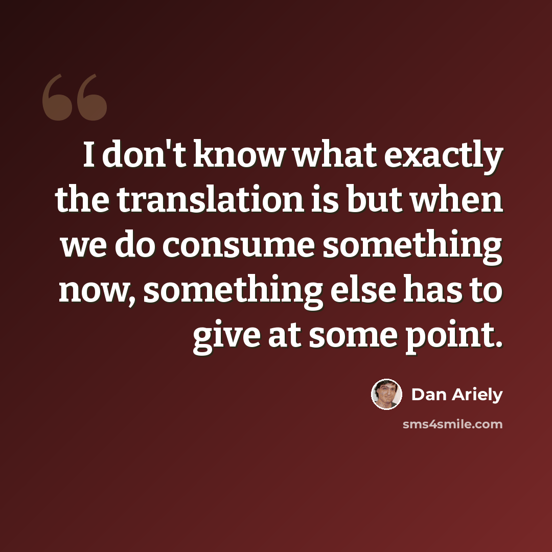 “I don't know what exactly the translation is but when we do consume something now, something else has to give at some point.” quote by Dan Ariely