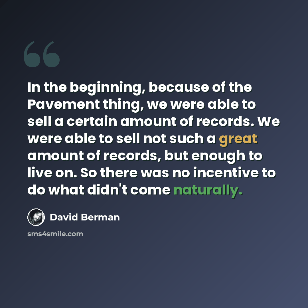 “In the beginning, because of the Pavement thing, we were able to sell a certain amount of records. We were able to sell not such a great amount of records, but enough to live on. So there was no incentive to do what didn't come naturally.” quote by David Berman