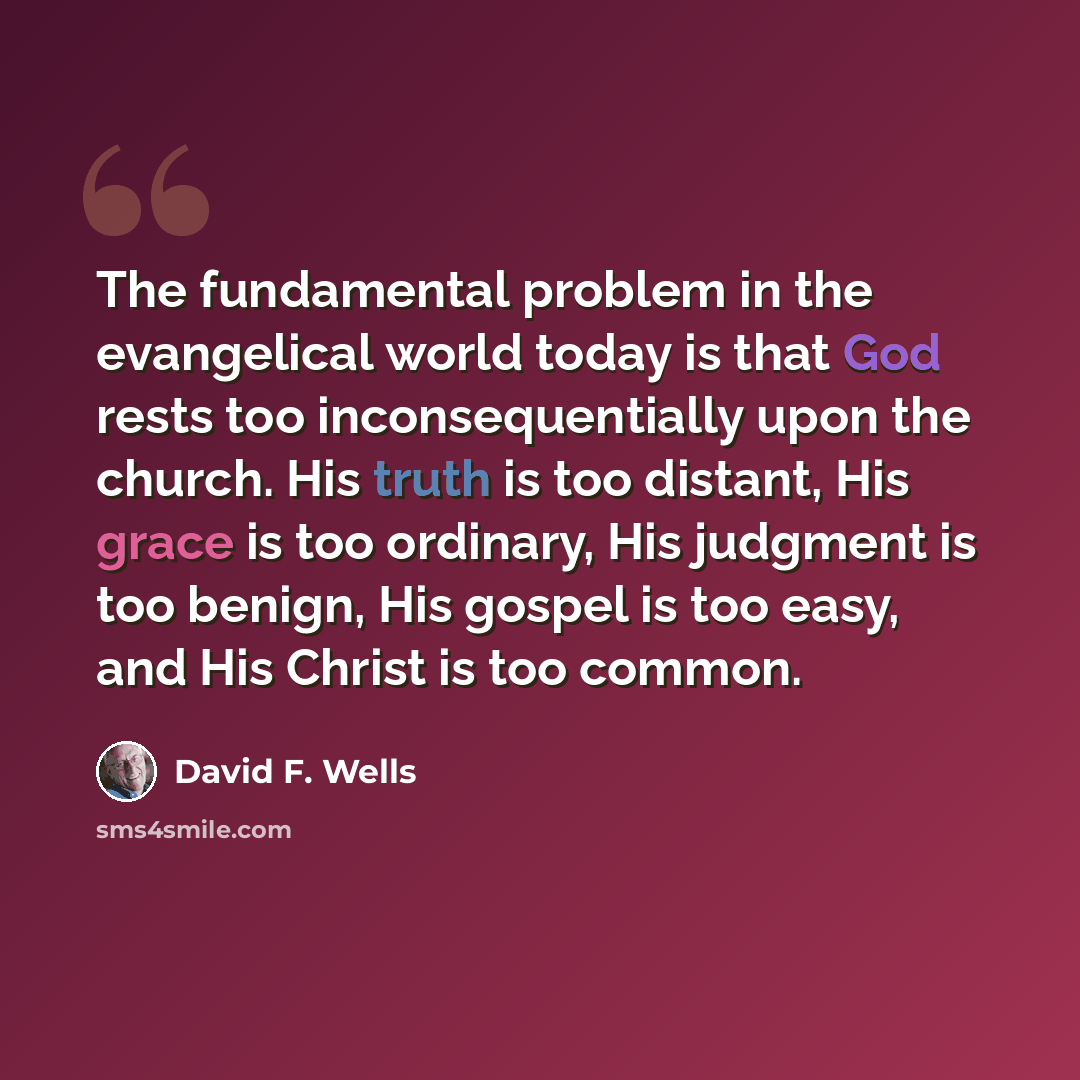 “The fundamental problem in the evangelical world today is that God rests too inconsequentially upon the church. His truth is too distant, His grace is too ordinary, His judgment is too benign, His gospel is too easy, and His Christ is too common.” quote by David F. Wells