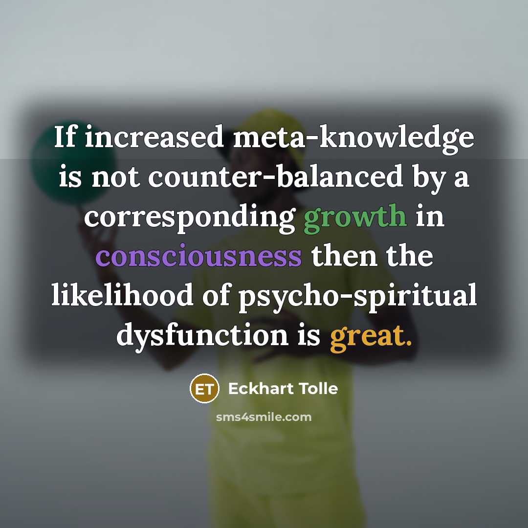 “If increased meta-knowledge is not counter-balanced by a corresponding growth in consciousness then the likelihood of psycho-spiritual dysfunction is great.” quote by Eckhart Tolle