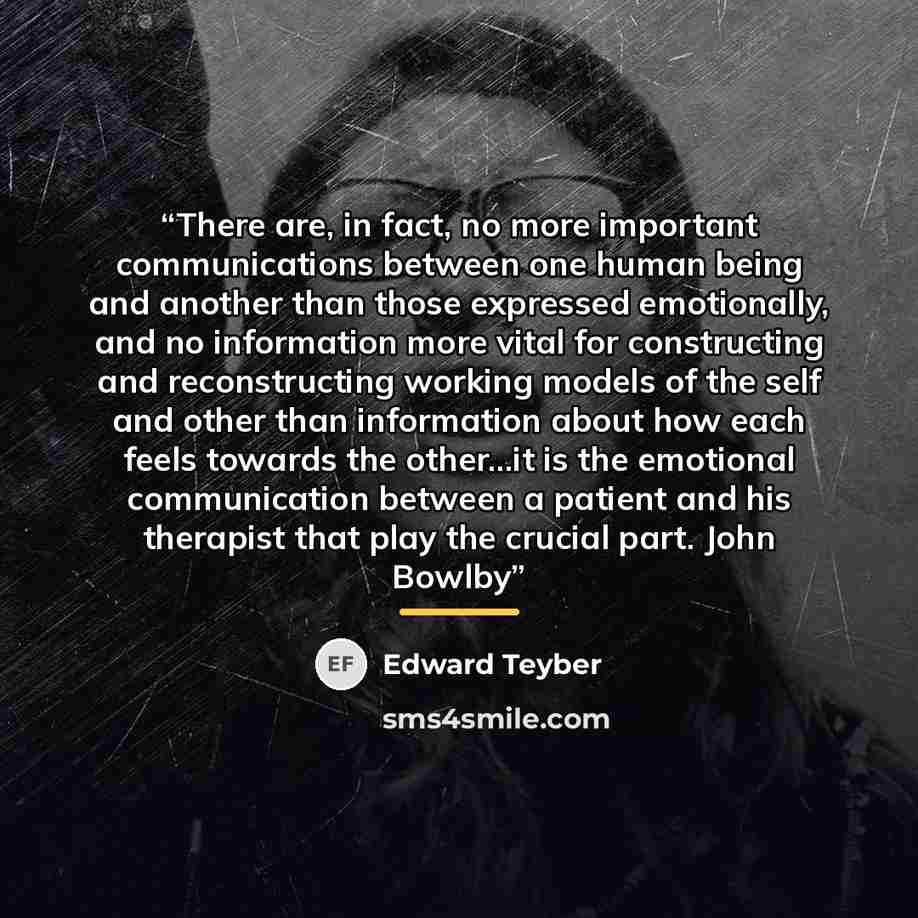 “There are, in fact, no more important communications between one human being and another than those expressed emotionally, and no information more vital for constructing and reconstructing working models of the self and other than information about how each feels towards the other...it is the…” quote by Edward Teyber