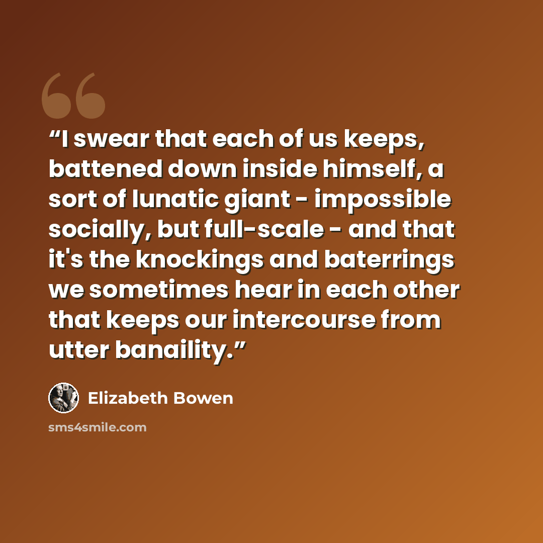 “I swear that each of us keeps, battened down inside himself, a sort of lunatic giant - impossible socially, but full-scale - and that it's the knockings and baterrings we sometimes hear in each other that keeps our intercourse from utter banaility.” quote by Elizabeth Bowen