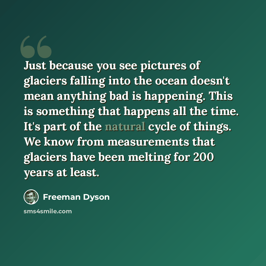 “Just because you see pictures of glaciers falling into the ocean doesn't mean anything bad is happening. This is something that happens all the time. It's part of the natural cycle of things. We know from measurements that glaciers have been melting for 200 years at least.” quote by Freeman Dyson