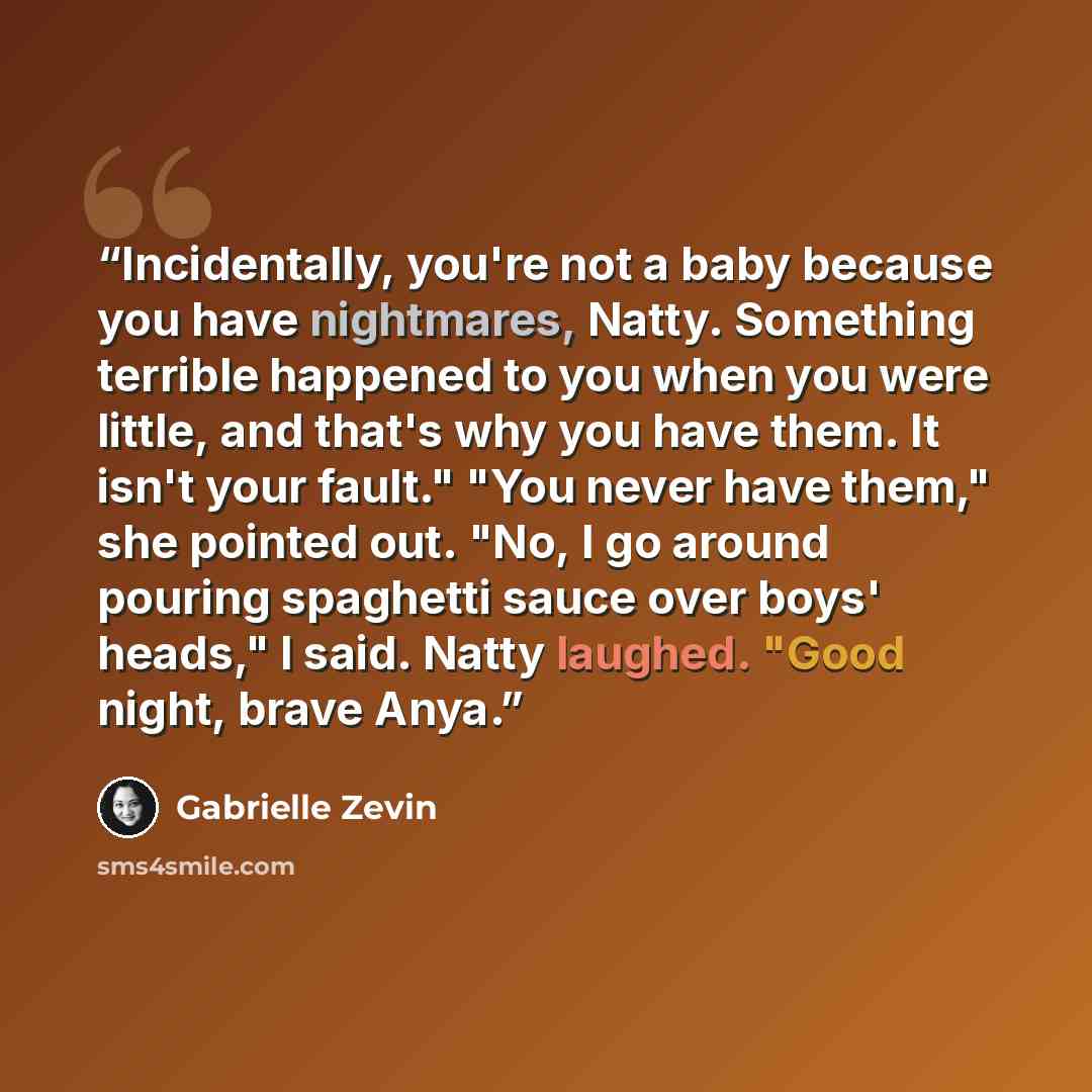“Incidentally, you're not a baby because you have nightmares, Natty. Something terrible happened to you when you were little, and that's why you have them. It isn't your fault." "You never have them," she pointed out. "No, I go around pouring spaghetti sauce over boys' heads," I said. Natty…” quote by Gabrielle Zevin