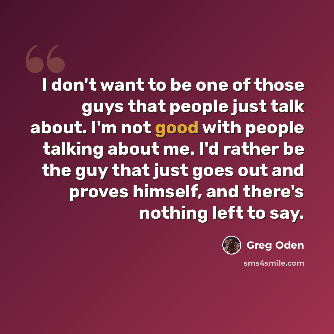 “I don't want to be one of those guys that people just talk about. I'm not good with people talking about me. I'd rather be the guy that just goes out and proves himself, and there's nothing left to say.” quote by Greg Oden