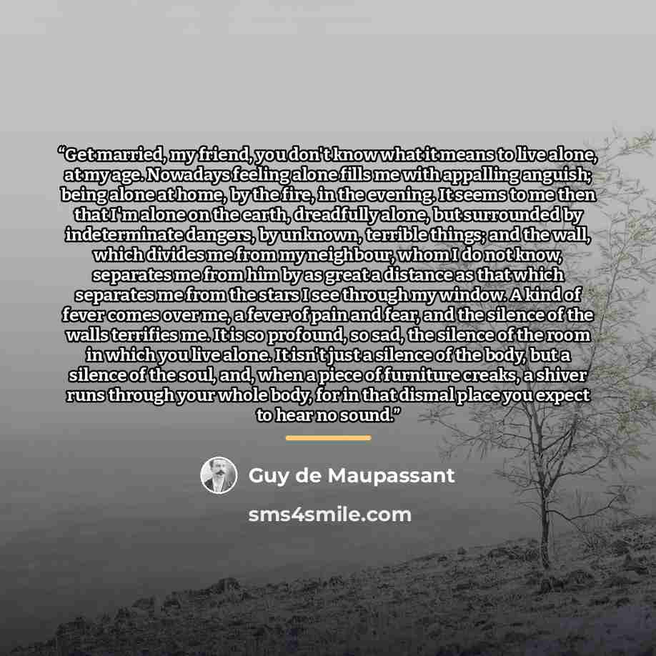 “Get married, my friend, you don't know what it means to live alone, at my age. Nowadays feeling alone fills me with appalling anguish; being alone at home, by the fire, in the evening. It seems to me then that I'm alone on the earth, dreadfully alone, but surrounded by indeterminate dangers, by…” quote by Guy de Maupassant