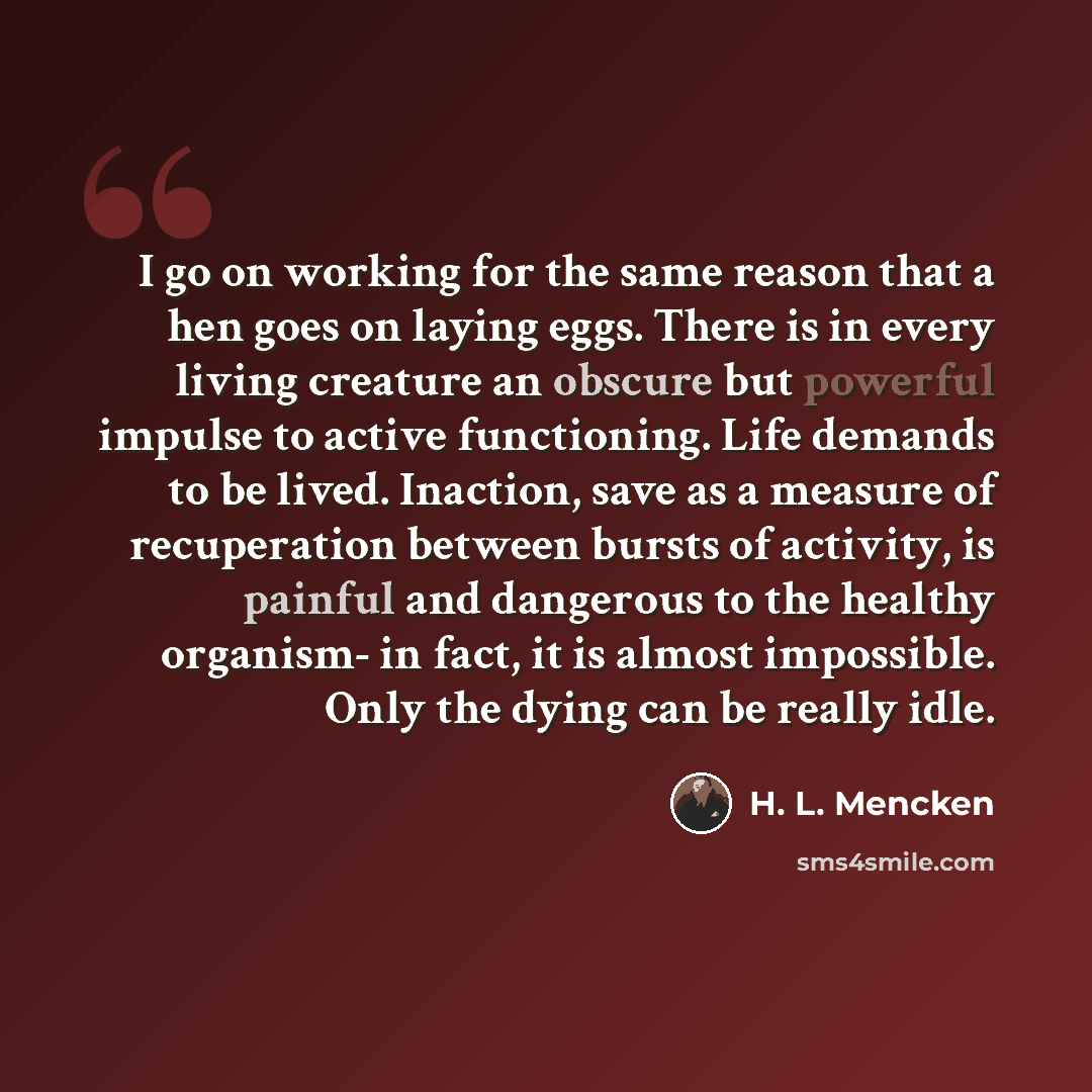 “I go on working for the same reason that a hen goes on laying eggs. There is in every living creature an obscure but powerful impulse to active functioning. Life demands to be lived. Inaction, save as a measure of recuperation between bursts of activity, is painful and dangerous to the healthy…” quote by H. L. Mencken
