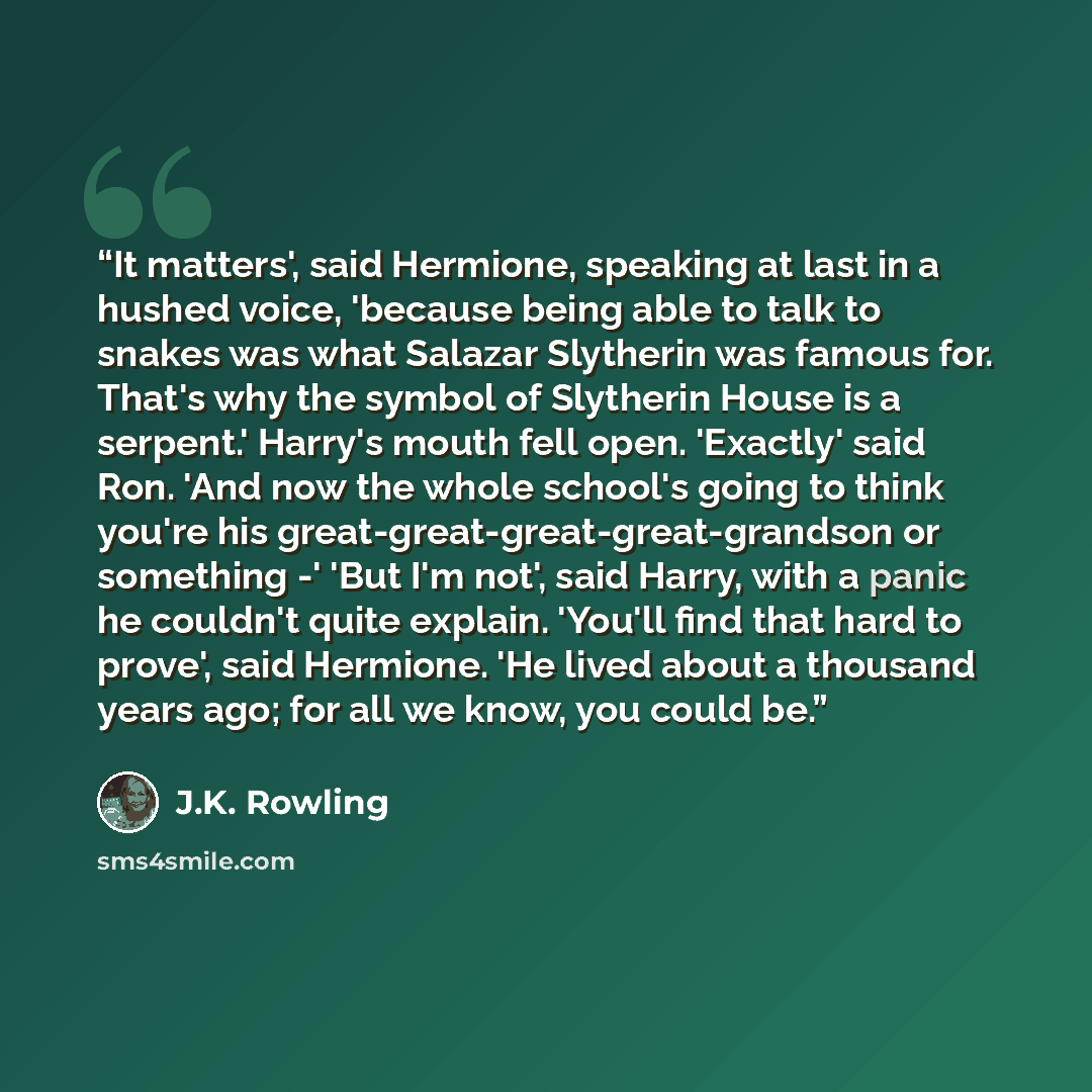 “It matters', said Hermione, speaking at last in a hushed voice, 'because being able to talk to snakes was what Salazar Slytherin was famous for. That's why the symbol of Slytherin House is a serpent.' Harry's mouth fell open. 'Exactly' said Ron. 'And now the whole school's going to think you're…” quote by J.K. Rowling