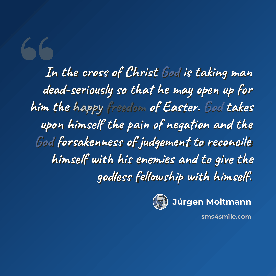 “In the cross of Christ God is taking man dead-seriously so that he may open up for him the happy freedom of Easter. God takes upon himself the pain of negation and the God forsakenness of judgement to reconcile himself with his enemies and to give the godless fellowship with himself.” quote by Jürgen Moltmann