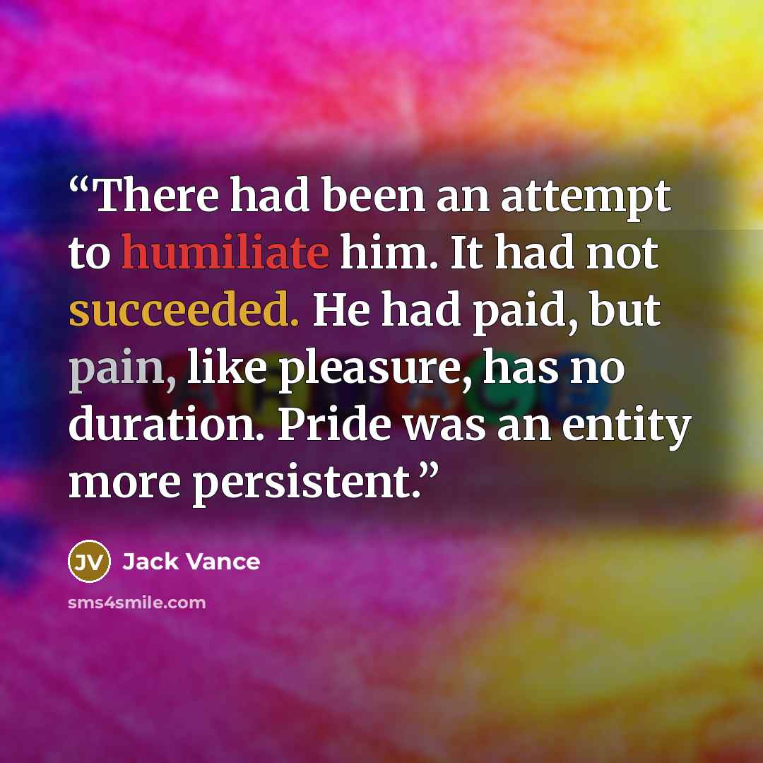 “There had been an attempt to humiliate him. It had not succeeded. He had paid, but pain, like pleasure, has no duration. Pride was an entity more persistent.” quote by Jack Vance