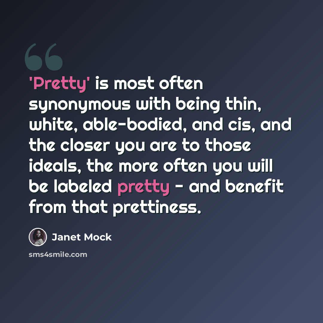 “'Pretty' is most often synonymous with being thin, white, able-bodied, and cis, and the closer you are to those ideals, the more often you will be labeled pretty - and benefit from that prettiness.” quote by Janet Mock