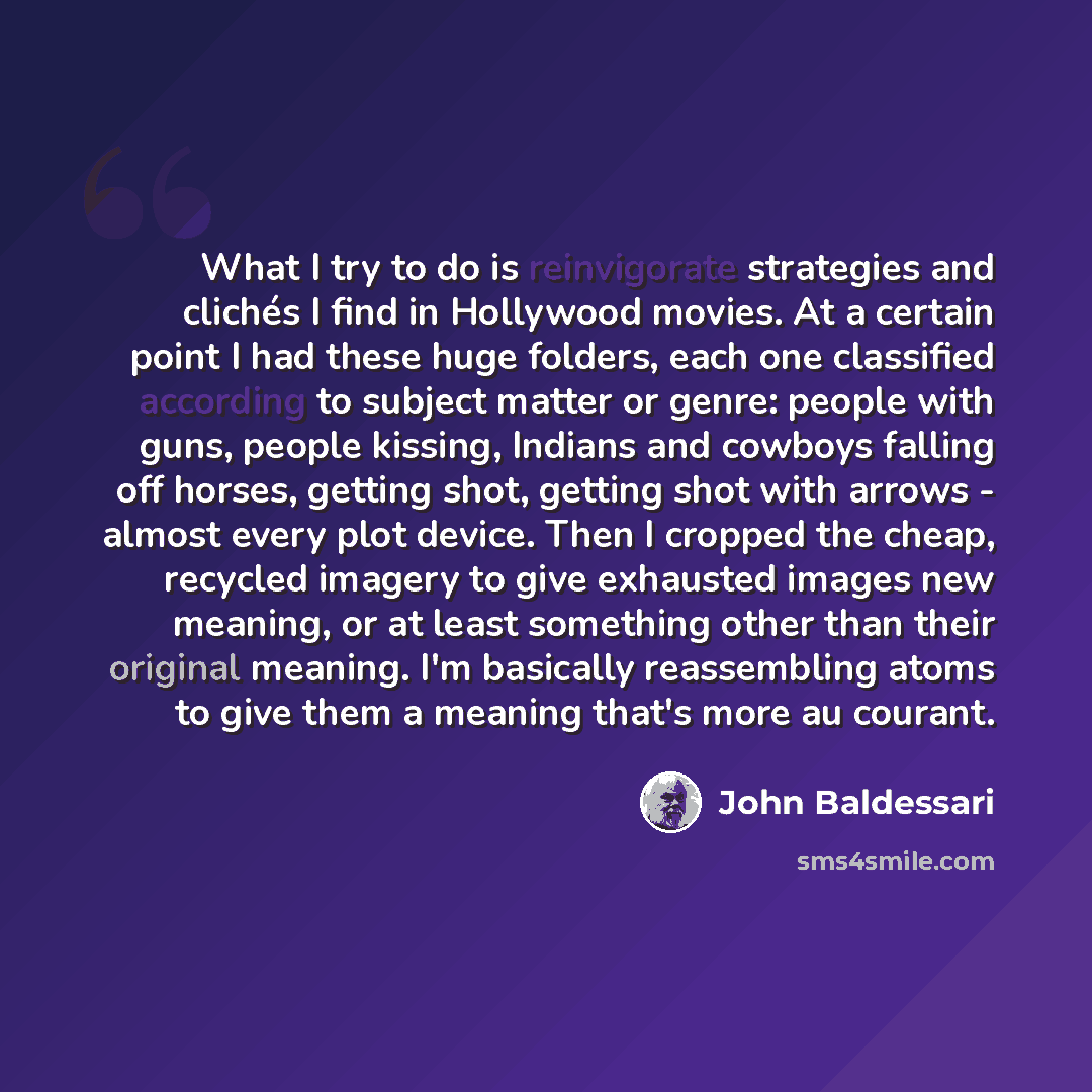 “What I try to do is reinvigorate strategies and clichés I find in Hollywood movies. At a certain point I had these huge folders, each one classified according to subject matter or genre: people with guns, people kissing, Indians and cowboys falling off horses, getting shot, getting shot with…” quote by John Baldessari
