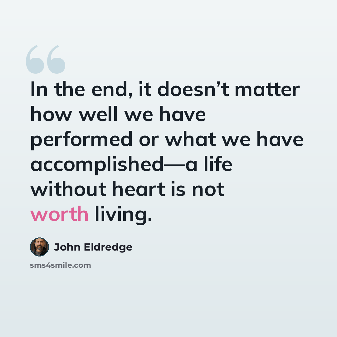 “In the end, it doesn’t matter how well we have performed or what we have accomplished—a life without heart is not worth living.” quote by John Eldredge